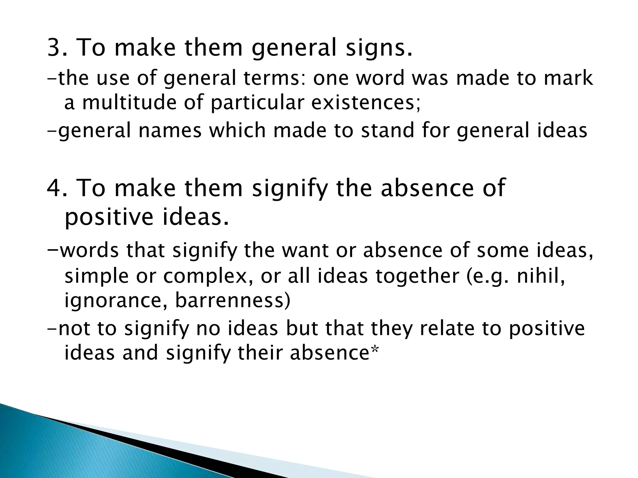 3. To make them general signs. -the use of general terms: one word was made to mark a multitude of particular existences; -general names which made to stand for general ideas 4. To make them signify the absence of positive ideas. -words that signify the want or absence of some ideas, simple or complex, or all ideas together (e.g. nihil, ignorance, barrenness) -not to signify no ideas but that they relate to positive ideas and signify their absence* 
