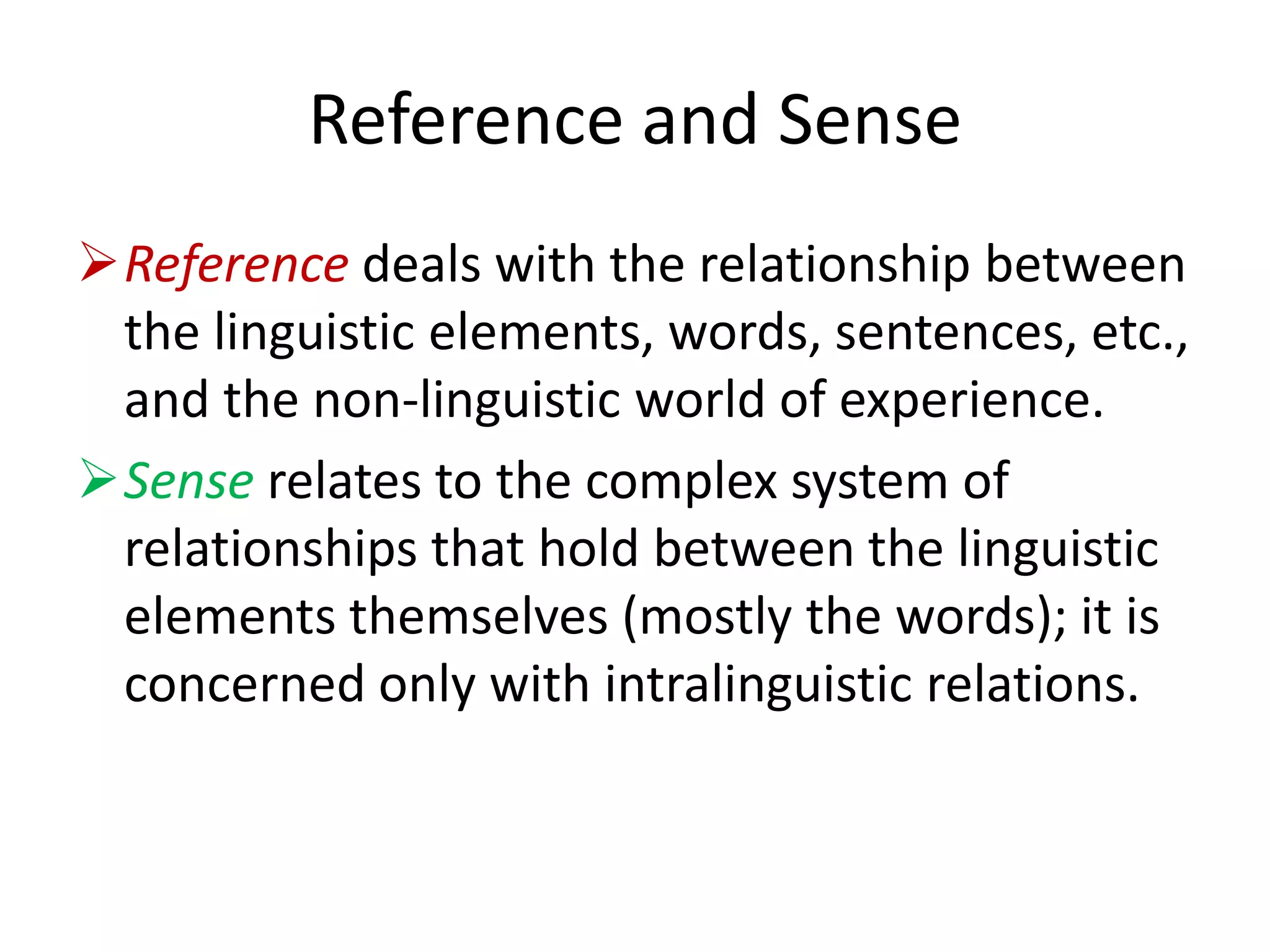 Reference and Sense
Reference deals with the relationship between
the linguistic elements, words, sentences, etc.,
and the non-linguistic world of experience.
Sense relates to the complex system of
relationships that hold between the linguistic
elements themselves (mostly the words); it is
concerned only with intralinguistic relations.
 
