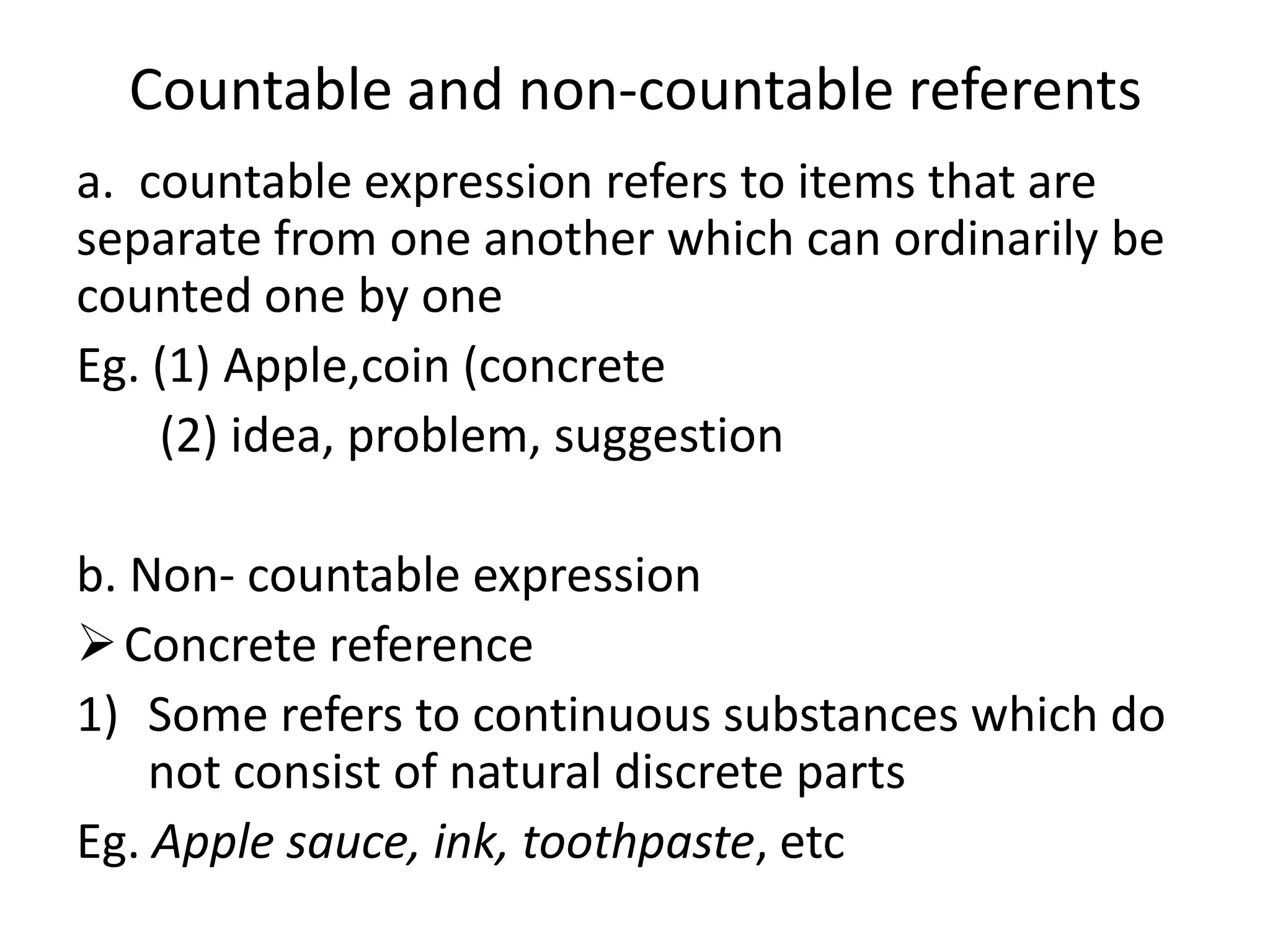 Countable and non-countable referents
a. countable expression refers to items that are
separate from one another which can ordinarily be
counted one by one
Eg. (1) Apple,coin (concrete
(2) idea, problem, suggestion
b. Non- countable expression
Concrete reference
1) Some refers to continuous substances which do
not consist of natural discrete parts
Eg. Apple sauce, ink, toothpaste, etc
 