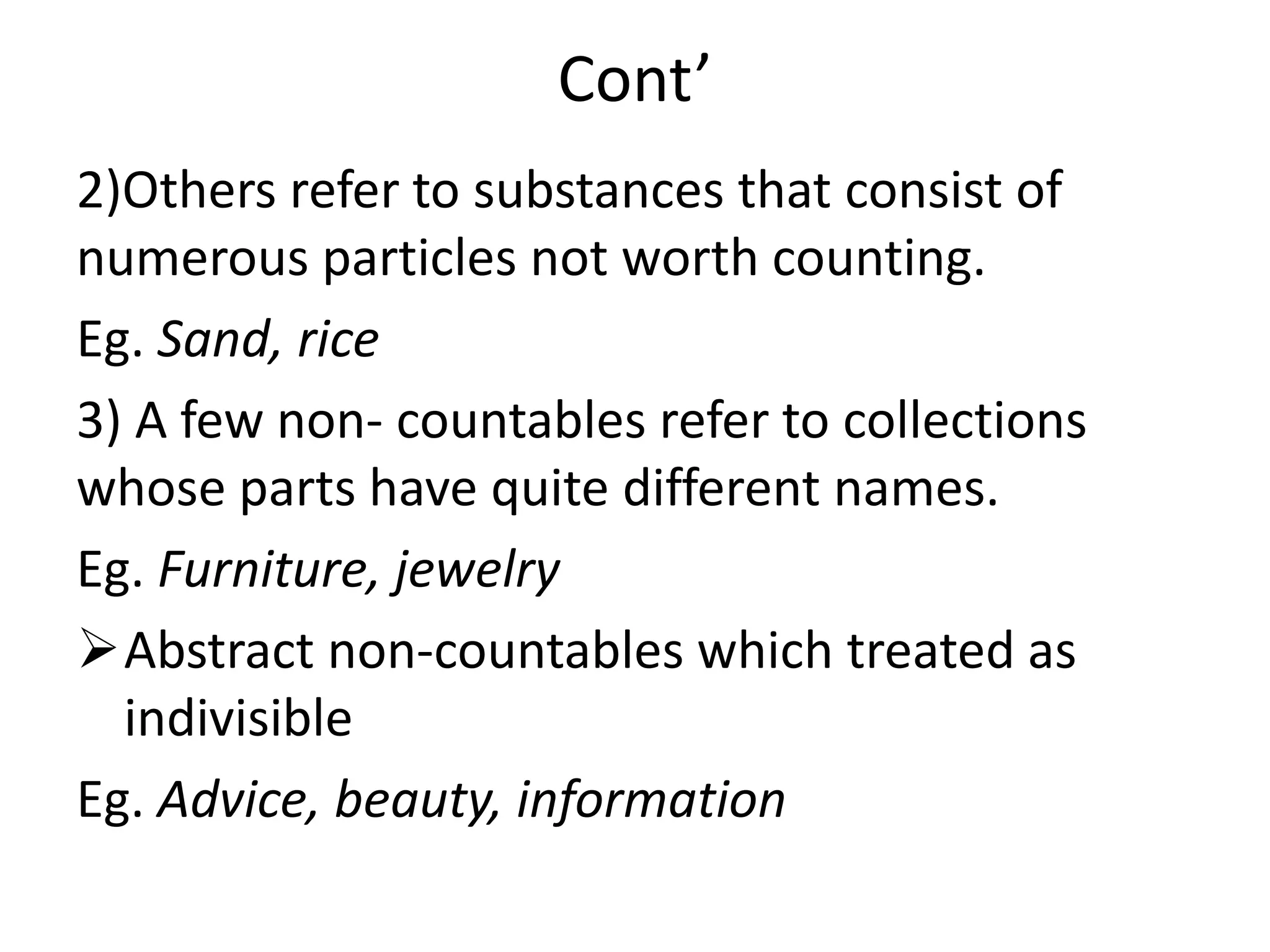 Cont’
2)Others refer to substances that consist of
numerous particles not worth counting.
Eg. Sand, rice
3) A few non- countables refer to collections
whose parts have quite different names.
Eg. Furniture, jewelry
Abstract non-countables which treated as
indivisible
Eg. Advice, beauty, information
 