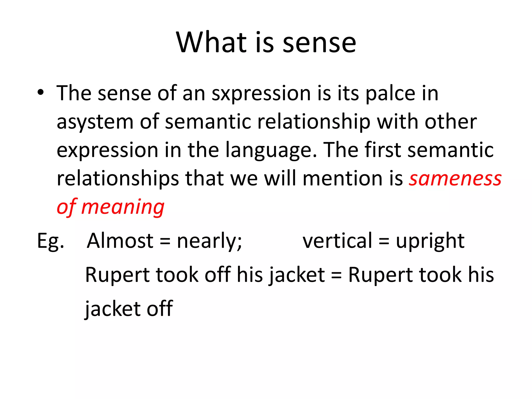 What is sense
• The sense of an sxpression is its palce in
asystem of semantic relationship with other
expression in the language. The first semantic
relationships that we will mention is sameness
of meaning
Eg. Almost = nearly; vertical = upright
Rupert took off his jacket = Rupert took his
jacket off
 