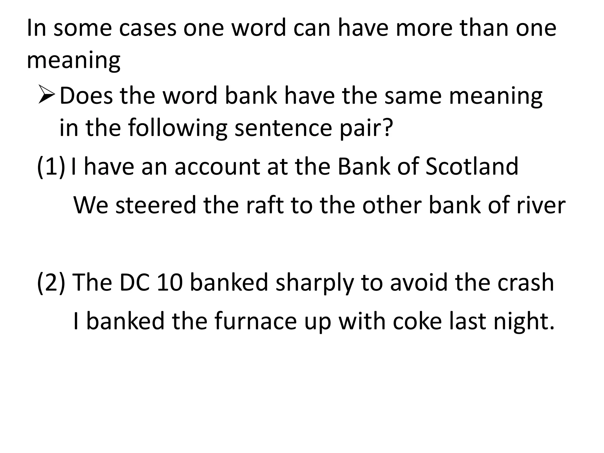 In some cases one word can have more than one
meaning
Does the word bank have the same meaning
in the following sentence pair?
(1) I have an account at the Bank of Scotland
We steered the raft to the other bank of river
(2) The DC 10 banked sharply to avoid the crash
I banked the furnace up with coke last night.
 
