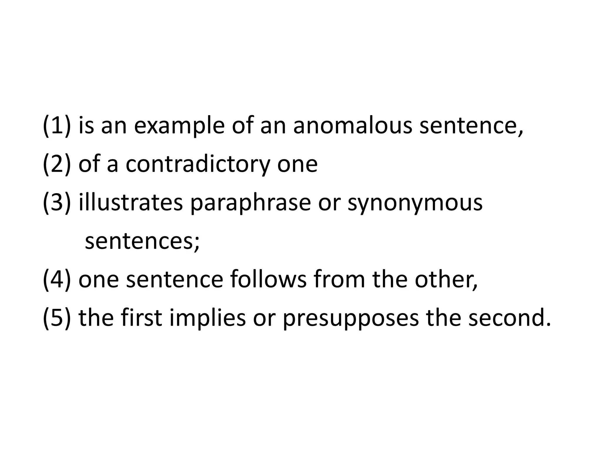 (1) is an example of an anomalous sentence,
(2) of a contradictory one
(3) illustrates paraphrase or synonymous
sentences;
(4) one sentence follows from the other,
(5) the first implies or presupposes the second.
 