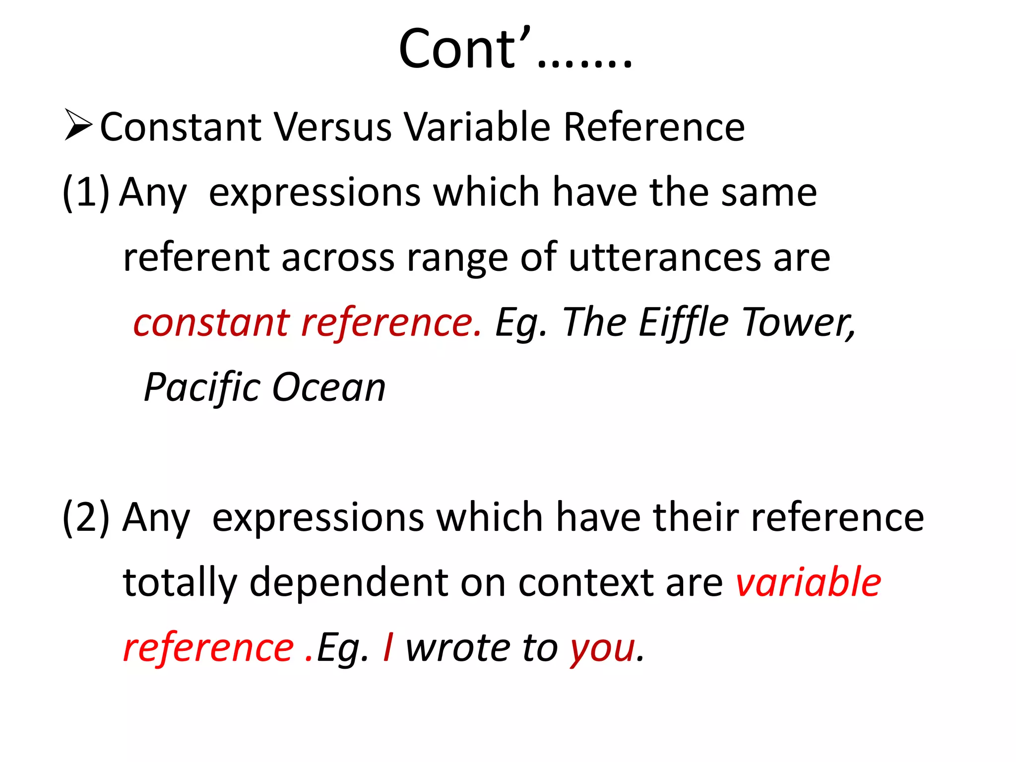 Cont’…….
Constant Versus Variable Reference
(1) Any expressions which have the same
referent across range of utterances are
constant reference. Eg. The Eiffle Tower,
Pacific Ocean
(2) Any expressions which have their reference
totally dependent on context are variable
reference .Eg. I wrote to you.
 