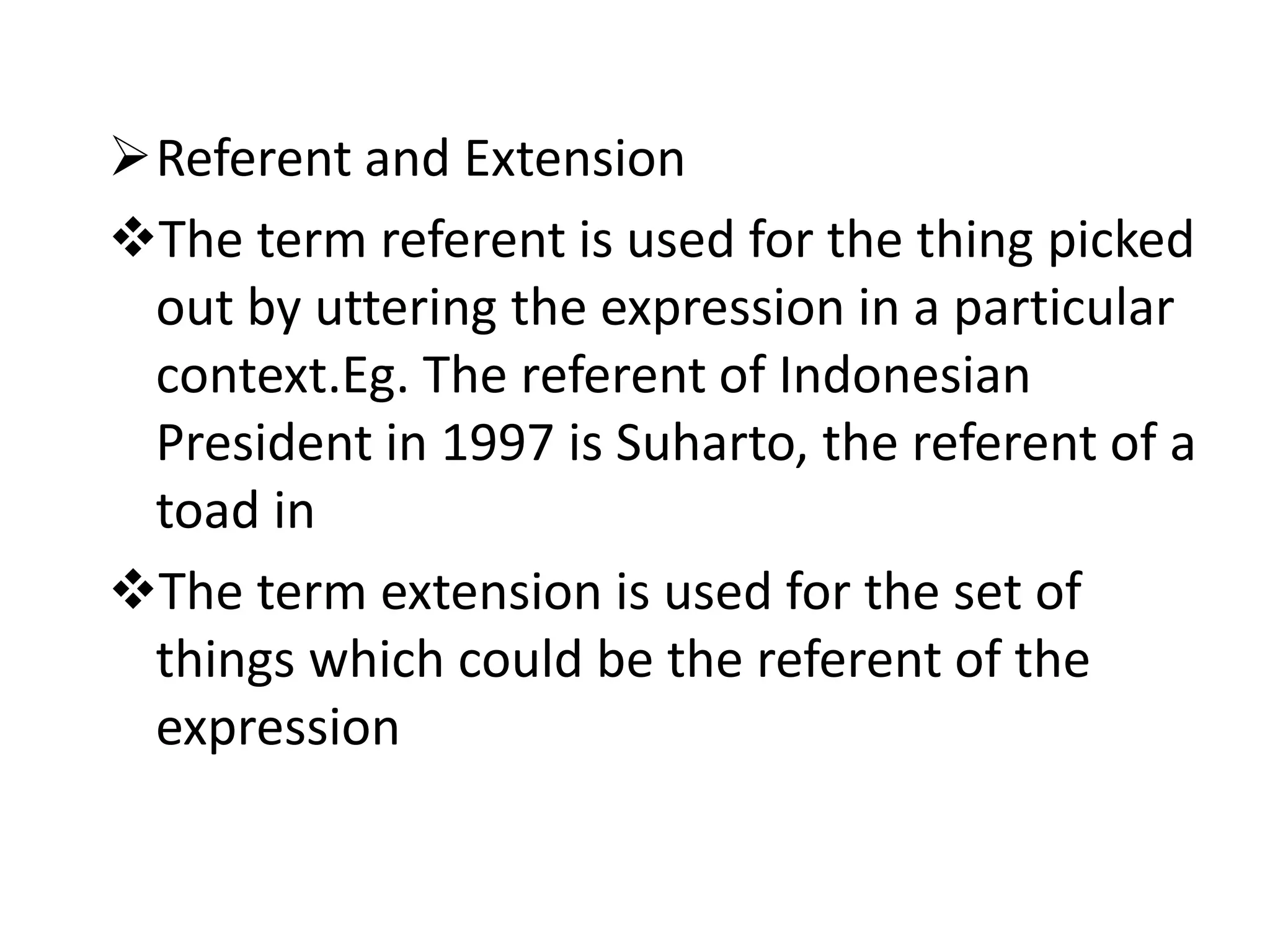Referent and Extension
The term referent is used for the thing picked
out by uttering the expression in a particular
context.Eg. The referent of Indonesian
President in 1997 is Suharto, the referent of a
toad in
The term extension is used for the set of
things which could be the referent of the
expression
 