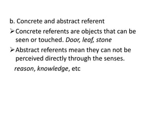 b. Concrete and abstract referent
Concrete referents are objects that can be
seen or touched. Door, leaf, stone
Abstract referents mean they can not be
perceived directly through the senses.
reason, knowledge, etc
 