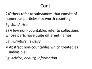 Cont’
2)Others refer to substances that consist of
numerous particles not worth counting.
Eg. Sand, rice
3) A few non- countables refer to collections
whose parts have quite different names.
Eg. Furniture, jewelry
Abstract non-countables which treated as
indivisible
Eg. Advice, beauty, information
 