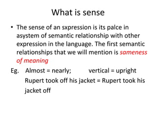 What is sense
• The sense of an sxpression is its palce in
asystem of semantic relationship with other
expression in the language. The first semantic
relationships that we will mention is sameness
of meaning
Eg. Almost = nearly; vertical = upright
Rupert took off his jacket = Rupert took his
jacket off
 