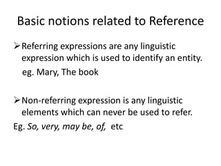 Basic notions related to Reference
Referring expressions are any linguistic
expression which is used to identify an entity.
eg. Mary, The book
Non-referring expression is any linguistic
elements which can never be used to refer.
Eg. So, very, may be, of, etc
 