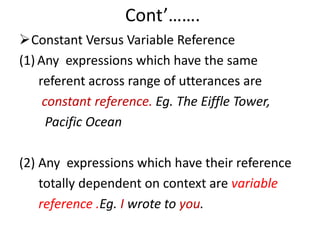 Cont’…….
Constant Versus Variable Reference
(1) Any expressions which have the same
referent across range of utterances are
constant reference. Eg. The Eiffle Tower,
Pacific Ocean
(2) Any expressions which have their reference
totally dependent on context are variable
reference .Eg. I wrote to you.
 