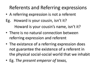 Referents and Referring expressions
• A referring expression is not a referent
Eg. Howard is your cousin, isn’t it?
Howard is your cousin’s name, isn’t it?
• There is no natural connection between
referring expression and referent
• The existance of a referring expression does
not guarantee the existence of a referent in
the physical social-social world that we inhabit
• Eg. The present emperor of texas,
 