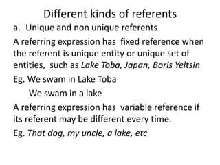 Different kinds of referents
a. Unique and non unique referents
A referring expression has fixed reference when
the referent is unique entity or unique set of
entities, such as Lake Toba, Japan, Boris Yeltsin
Eg. We swam in Lake Toba
We swam in a lake
A referring expression has variable reference if
its referent may be different every time.
Eg. That dog, my uncle, a lake, etc
 