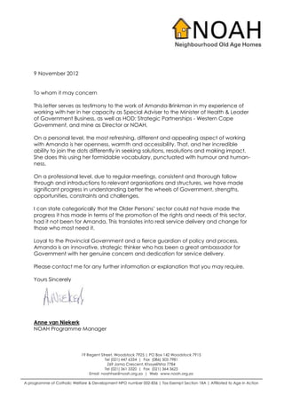 9 November 2012


    To whom it may concern

    This letter serves as testimony to the work of Amanda Brinkman in my experience of
    working with her in her capacity as Special Adviser to the Minister of Health & Leader
    of Government Business, as well as HOD: Strategic Partnerships - Western Cape
    Government, and mine as Director or NOAH.

    On a personal level, the most refreshing, different and appealing aspect of working
    with Amanda is her openness, warmth and accessibility. That, and her incredible
    ability to join the dots differently in seeking solutions, resolutions and making impact.
    She does this using her formidable vocabulary, punctuated with humour and human-
    ness.

    On a professional level, due to regular meetings, consistent and thorough follow
    through and introductions to relevant organisations and structures, we have made
    significant progress in understanding better the wheels of Government, strengths,
    opportunities, constraints and challenges.

    I can state categorically that the Older Persons’ sector could not have made the
    progress it has made in terms of the promotion of the rights and needs of this sector,
    had it not been for Amanda. This translates into real service delivery and change for
    those who most need it.

    Loyal to the Provincial Government and a fierce guardian of policy and process,
    Amanda is an innovative, strategic thinker who has been a great ambassador for
    Government with her genuine concern and dedication for service delivery.

    Please contact me for any further information or explanation that you may require.

    Yours Sincerely




    Anne van Niekerk
    NOAH Programme Manager



                             19 Regent Street, Woodstock 7925 | PO Box 142 Woodstock 7915
                                         Tel (021) 447 6334 | Fax (086) 505 7981
                                           Z69 Jama Crescent, Khayelitsha 7784
                                         Tel (021) 361 3320 | Fax (021) 364 3625
                                 Email noahhse@noah.org.za | Web www.noah.org.za

A programme of Catholic Welfare & Development NPO number 002-836 | Tax Exempt Section 18A | Affiliated to Age in Action
 