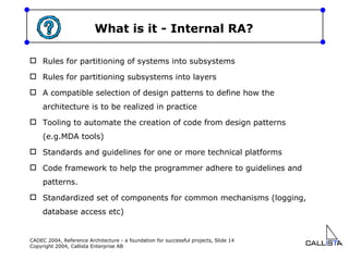 What is it - Internal RA? Rules for partitioning of systems into subsystems Rules for partitioning subsystems into layers A compatible selection of design patterns to define how the architecture is to be realized in practice Tooling to automate the creation of code from design patterns (e.g.MDA tools) Standards and guidelines for one or more technical platforms Code framework to help the programmer adhere to guidelines and patterns. Standardized set of components for common mechanisms (logging, database access etc) 