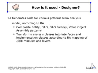 How is it used - Designer? Generates code for various patterns from analysis model, according to RA Composite Entity, DAO, DAO Factory, Value Object Assembly patterns Transforms analysis classes into interfaces and implementation classes according to RA mapping of J2EE modules and layers  