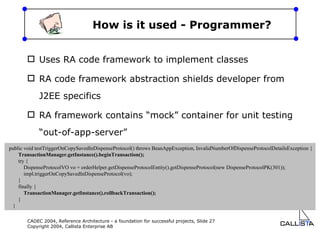 How is it used - Programmer? Uses RA code framework to implement classes RA code framework abstraction shields developer from J2EE specifics RA framework contains “mock” container for unit testing “out-of-app-server” public void testTriggerOnCopySavedInDispenseProtocol() throws BeanAppException, InvalidNumberOfDispenseProtocolDetailsException { TransactionManager.getInstance().beginTransaction(); try { DispenseProtocolVO vo = orderHelper.getDispenseProtocolEntity().getDispenseProtocol(new DispenseProtocolPK(301)); impl.triggerOnCopySavedInDispenseProtocol(vo); } finally { TransactionManager.getInstance().rollbackTransaction(); } } 