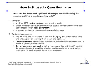 How is it used - Questionnaire Designer: applying J2EE  design patterns  and layering model time saved with persistent entities/value objects when model changes (JE: using model-driven  code generator ) promotes a common design despite several designers Designer/programmer: The RA rules and realizations of common  design patterns  minimise time and effort spent on creating them (again and again.)… Code generation  saves lots of time and provides reliable code when entity model is growing/being modified Out-of-container support  is truly a must to provide and simplify testing during development, providing a higher quality, and then greatly reduce time spent on localisation of the errors that occurs. “ What are the three most significant advantages achieved by using the reference architecture and supporting tools?” 