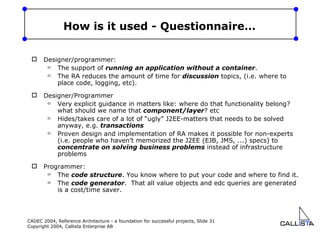 How is it used - Questionnaire… Designer/programmer: The support of  running an application without a container . The RA reduces the amount of time for  discussion  topics, (i.e. where to place code, logging, etc).  Designer/Programmer Very explicit guidance in matters like: where do that functionality belong? what should we name that  component/layer ? etc Hides/takes care of a lot of “ugly” J2EE-matters that needs to be solved anyway, e.g.  transactions Proven design and implementation of RA makes it possible for non-experts (i.e. people who haven’t memorized the J2EE (EJB, JMS, ...) specs) to  concentrate on solving business problems  instead of infrastructure problems Programmer: The  code structure . You know where to put your code and where to find it.  The  code generator .  That all value objects and edc queries are generated is a cost/time saver.  