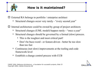 How is it maintained? External RA belongs to portfolio / enterprise architect Structural changes occur very rarely - “every second year” Internal architecture could be owned by group of project architects Structural changes (UML model) happen rarely - “once a year”  Structural changes should be governed by a formal (slow) process. This is the toughest and most critical part! Don’t be buzz-word - or feature-driven - better be too slow than too fast Continuous (not slow) improvements at the tooling and code framework level Establish a change control process with CCB 