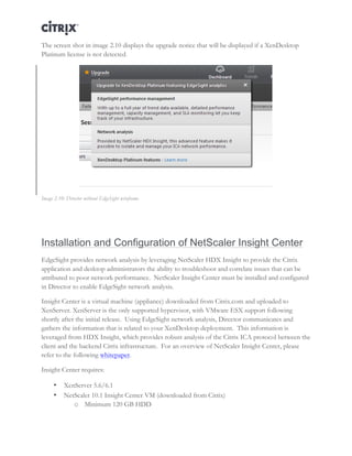 Director and EdgeSight Reference Architecture Page |10
The screen shot in image 2.10 displays the upgrade notice that will be displayed if a XenDesktop
Platinum license is not detected.
Image 2.10: Director without EdgeSight wireframe
Installation and Configuration of NetScaler Insight Center
EdgeSight provides network analysis by leveraging NetScaler HDX Insight to provide the Citrix
application and desktop administrators the ability to troubleshoot and correlate issues that can be
attributed to poor network performance. NetScaler Insight Center must be installed and configured
in Director to enable EdgeSight network analysis.
Insight Center is a virtual machine (appliance) downloaded from Citrix.com and uploaded to
XenServer. XenServer is the only supported hypervisor, with VMware ESX support following
shortly after the initial release. Using EdgeSight network analysis, Director communicates and
gathers the information that is related to your XenDesktop deployment. This information is
leveraged from HDX Insight, which provides robust analysis of the Citrix ICA protocol between the
client and the backend Citrix infrastructure. For an overview of NetScaler Insight Center, please
refer to the following whitepaper.
Insight Center requires:
• XenServer 5.6/6.1
• NetScaler 10.1 Insight Center VM (downloaded from Citrix)
o Minimum 120 GB HDD
 