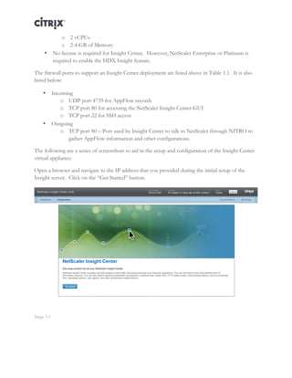 Director and EdgeSight Reference Architecture Page |11
o 2 vCPUs
o 2-4 GB of Memory
• No license is required for Insight Center. However, NetScaler Enterprise or Platinum is
required to enable the HDX Insight feature.
The firewall ports to support an Insight Center deployment are listed above in Table 1.1. It is also
listed below:
• Incoming
o UDP port 4739 for AppFlow records
o TCP port 80 for accessing the NetScaler Insight Center GUI
o TCP port 22 for SSH access
• Outgoing
o TCP port 80 – Port used by Insight Center to talk to NetScaler through NITRO to
gather AppFlow information and other configurations.
The following are a series of screenshots to aid in the setup and configuration of the Insight Center
virtual appliance:
Open a browser and navigate to the IP address that you provided during the initial setup of the
Insight server. Click on the “Get Started” button.
Image 3.1
 