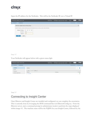 Director and EdgeSight Reference Architecture Page |12
Input the IP address for the NetScaler. This will be the NetScaler IP, not a Virtual IP.
Image 3.2
Your NetScaler will appear below with a green status light
Image 3.3
Connecting to Insight Center
Once Director and Insight Center are installed and configured, we can complete the association.
This is currently done by leveraging the DOS command line tool DirectorConfig.exe. From the
Director server, start a command prompt in administrator mode to perform the steps displayed
within image 4.1. The machine name will be the FQDN for your Insight Center, followed by the
 