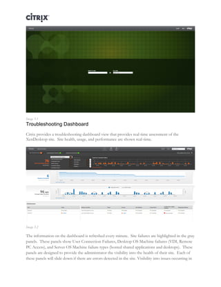 Director and EdgeSight Reference Architecture Page |14
Image 5.1
Troubleshooting Dashboard
Citrix provides a troubleshooting dashboard view that provides real-time assessment of the
XenDesktop site. Site health, usage, and performance are shown real-time.
Image 5.2
The information on the dashboard is refreshed every minute. Site failures are highlighted in the gray
panels. These panels show User Connection Failures, Desktop OS Machine failures (VDI, Remote
PC Access), and Server OS Machine failure types (hosted shared applications and desktops). These
panels are designed to provide the administrator the visibility into the health of their site. Each of
these panels will slide down if there are errors detected in the site. Visibility into issues occurring in
 