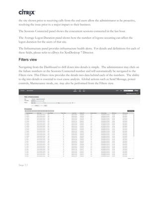 Director and EdgeSight Reference Architecture Page |15
the site shown prior to receiving calls from the end users allow the administrator to be proactive,
resolving the issue prior to a major impact to their business.
The Sessions Connected panel shows the concurrent sessions connected in the last hour.
The Average Logon Duration panel shows how the number of logons occurring can affect the
logon duration for the users of that site.
The Infrastructure panel provides infrastructure health alerts. For details and definitions for each of
these fields, please refer to eDocs for XenDesktop 7 Director.
Filters view
Navigating from the Dashboard to drill down into details is simple. The administrator may click on
the failure numbers or the Sessions Connected number and will automatically be navigated to the
Filters view. This Filters view provides the details into data behind each of the numbers. The ability
to dig into details is essential to root cause analysis. Global actions such as Send Message, power
controls, Maintenance mode, etc. may also be performed from the Filters view.
Image 5.3
 