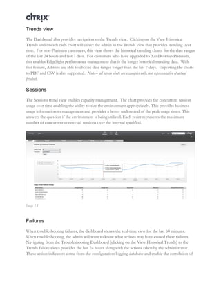 Director and EdgeSight Reference Architecture Page |16
Trends view
The Dashboard also provides navigation to the Trends view. Clicking on the View Historical
Trends underneath each chart will direct the admin to the Trends view that provides trending over
time. For non-Platinum customers, this view shows the historical trending charts for the date ranges
of the last 24 hours and last 7 days. For customers who have upgraded to XenDesktop Platinum,
this enables EdgeSight performance management that is the longer historical trending data. With
this feature, Admins are able to choose date ranges longer than the last 7 days. Exporting the charts
to PDF and CSV is also supported. Note – all screen shots are examples only, not representative of actual
product.
Sessions
The Sessions trend view enables capacity management. The chart provides the concurrent session
usage over time enabling the ability to size the environment appropriately. This provides business
usage information to management and provides a better understand of the peak usage times. This
answers the question if the environment is being utilized. Each point represents the maximum
number of concurrent connected sessions over the interval specified.
Image 5.4
Failures
When troubleshooting failures, the dashboard shows the real-time view for the last 60 minutes.
When troubleshooting, the admin will want to know what actions may have caused these failures.
Navigating from the Troubleshooting Dashboard (clicking on the View Historical Trends) to the
Trends failure views provides the last 24 hours along with the actions taken by the administrator.
These action indicators come from the configuration logging database and enable the correlation of
 