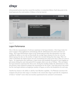 Director and EdgeSight Reference Architecture Page |17
what potential actions may have caused the machine or connection failures. Each data point in the
trend represents the total number of failures in the last interval.
Image 5.5
Logon Performance
One of the key measurements of end user experience is the logon duration. How long it takes for
users to login to their applications and desktops tells the administrator how their end users are
faring. The Logon Performance report in the Trends page provides this information over time
enabling the admin to not only see historically the average logon duration for the site or by the
delivery group, but also see the number of logins that occurred during that time range. This is in
order to determine the impact logons into the environment have had on the time it takes for users to
logon. An organization may experience a logon storm with hundreds/thousand of users logging on
per minute during the same time period (For example, think every day at 9:00am). This can impact
the logon duration experienced by these users. Seeing the trending enables the administrator to take
the proactive steps required to prepare the environment for the storm. Each data point in the trend
has the total logon duration averaged per number of logons as well as the breakdown for each step.
Another key feature is the ability to add the Auto-Baseline capability. For Platinum customers this
compares the previous date range as a baseline to the current date range to provide the comparison
of what is “normal” versus what was recently experienced in the customer’s environment.
 
