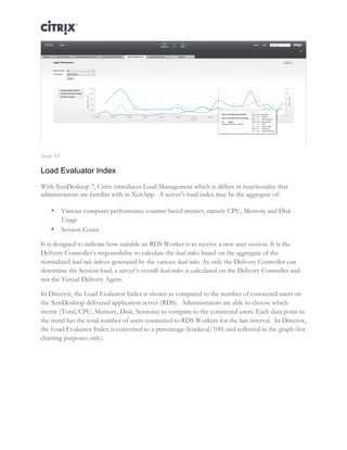 Director and EdgeSight Reference Architecture Page |18
Image 5.6
Load Evaluator Index
With XenDesktop 7, Citrix introduces Load Management which is differs in functionality that
administrators are familiar with in XenApp. A server’s load index may be the aggregate of:
• Various computer performance counter based metrics, namely CPU, Memory and Disk
Usage
• Session Count
It is designed to indicate how suitable an RDS Worker is to receive a new user session. It is the
Delivery Controller’s responsibility to calculate the load index based on the aggregate of the
normalized load rule indexes generated by the various load rules. As only the Delivery Controller can
determine the Session load, a server’s overall load index is calculated on the Delivery Controller and
not the Virtual Delivery Agent.
In Director, the Load Evaluator Index is shown as compared to the number of connected users on
the XenDesktop delivered application server (RDS). Administrators are able to choose which
metric (Total, CPU, Memory, Disk, Sessions) to compare to the connected users. Each data point in
the trend has the total number of users connected to RDS Workers for the last interval. In Director,
the Load Evaluator Index is converted to a percentage (loadeval/100) and reflected in the graph (for
charting purposes only).
 