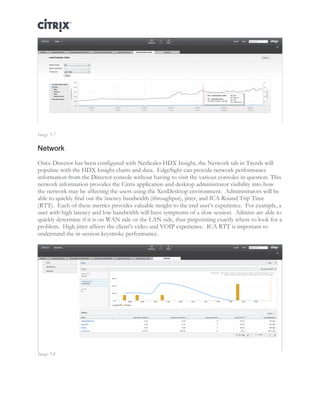 Director and EdgeSight Reference Architecture Page |19
Image 5.7
Network
Once Director has been configured with NetScaler HDX Insight, the Network tab in Trends will
populate with the HDX Insight charts and data. EdgeSight can provide network performance
information from the Director console without having to visit the various consoles in question. This
network information provides the Citrix application and desktop administrator visibility into how
the network may be affecting the users using the XenDesktop environment. Administrators will be
able to quickly find out the latency bandwidth (throughput), jitter, and ICA Round Trip Time
(RTT). Each of these metrics provides valuable insight to the end user’s experience. For example, a
user with high latency and low bandwidth will have symptoms of a slow session. Admins are able to
quickly determine if it is on WAN side or the LAN side, thus pinpointing exactly where to look for a
problem. High jitter affects the client’s video and VOIP experience. ICA RTT is important to
understand the in-session keystroke performance.
Image 5.8
 