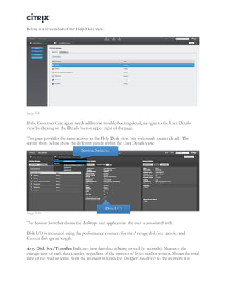 Director and EdgeSight Reference Architecture Page |21
Below is a screenshot of the Help Desk view.
Image 5.9
If the Customer Care agent needs additional troubleshooting detail, navigate to the User Details
view by clicking on the Details button upper right of the page.
This page provides the same actions as the Help Desk view, but with much greater detail. The
screen shots below show the different panels within the User Details view:
Image 5.10
The Session Switcher shows the desktops and applications the user is associated with.
Disk I/O is measured using the performance counters for the Average disk/sec transfer and
Current disk queue length.
Avg. Disk Sec/Transfer: Indicates how fast data is being moved (in seconds). Measures the
average time of each data transfer, regardless of the number of bytes read or written. Shows the total
time of the read or write, from the moment it leaves the Diskperf.sys driver to the moment it is
Session Switcher
Disk I/O
 