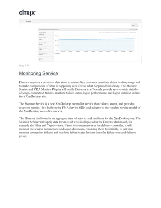 Director and EdgeSight Reference Architecture Page |23
Image 5.13
Monitoring Service
Director requires a persistent data store to answer key customer questions about desktop usage and
to make comparisons of what is happening now versus what happened historically. The Monitor
Service and VDA Monitor Plug-in will enable Director to efficiently provide system-wide visibility
of usage, connection failures, machine failure states, logon performance, and logon duration details
for a XenDesktop site.
The Monitor Service is a new XenDesktop controller service that collects, stores, and provides
access to metrics. It is built on the FMA Service SDK and adheres to the stateless service model of
the XenDesktop controller services.
The Director dashboard is an aggregate view of activity and problems for the XenDesktop site. The
Monitor Service will supply data for most of what is displayed in the Director dashboard, for
example the Filter and Trends views. From instrumentation in the delivery controller, it will
monitor the session connections and logon durations, recording them historically. It will also
monitor connection failures and machine failure states broken down by failure type and delivery
group.
 