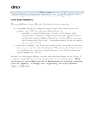 Director and EdgeSight Reference Architecture Page |26
Delivery Groups
*Note that modifying values on the Monitor Database requires restarting the service for the new values to take effect. Customers
should not make changes in the Monitor Service database unless under the direction of Citrix Support. Table 6.1	
  
Table size implications
The strategy highlighted above will have the following implications on table sizes:
• Hourly Data: If hourly data is allowed to stay in the database for up to two years. For
example, a site of 1,000 Delivery Groups will potentially grow to:
o 1000 DG x 24 hrs/day x 365 days/year x 2 years = 17,520,000 rows of data
The performance impact of such a large amount of data in the aggregation tables is
significant. Given that the dashboard data is drawn from this table, the requirements
on the database server may be large. Excessively large amounts of data may have a dramatic
impact on performance numbers.
• Session and Event Data: This is the data that is collected every time a session is started and a
connection/reconnection is made. For a large site (100K users) this data will grow very fast.
For example, two years worth of these tables would gather over a TB of data, requiring a
high-end enterprise level database.
By default, the monitoring site (delivery controller), and configuration logging use one database. It
is highly recommended that customers separate each into their own respective databases. Other
than in a proof of concept deployment, the site database should not be used as a monitoring
service data repository. The examples above can potentially cause major performance
impacts to XenDesktop.
	
  
 