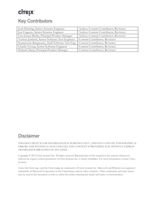 Director and EdgeSight Reference Architecture Page |28
Key Contributors
Josh Fleming, Senior Systems Engineer Author, Content Contributor, Reviewer
Jon Eugenio, Senior Systems Engineer Author, Content Contributor, Reviewer
Lisa Green-Berlin, Principal Product Manager Author, Content Contributor, Reviewer
Vernon Jettlund, Senior Software Test Engineer Content Contributor, Reviewer
Kumaresan Rangasamy, Staff Software Test Eng. Content Contributor, Reviewer
Charlie Voong, Senior Software Engineer Content Contributor, Reviewer
Prakash Mana, Principal Product Manager Content Contributor, Reviewer
	
  
Disclaimer
THIS DOCUMENT IS FOR INFORMATIONAL PURPOSES ONLY, AND MAY CONTAIN TYPOGRAPHICAL
ERRORS AND TECHNICAL INACCURACIES. THE CONTENT IS PROVIDED AS IS, WITHOUT EXPRESS
OR IMPLIED WARRANTIES OF ANY KIND.
Copyright © 2013 Citrix Systems Inc. All rights reserved. Reproduction of this material in any manner whatsoever
without the express written permission of Citrix Systems Inc. is strictly forbidden. For more information, contact Citrix
Systems.
Citrix, the Citrix logo, and the Citrix badge are trademarks of Citrix Systems Inc. Microsoft and Windows are registered
trademarks of Microsoft Corporation in the United States and/or other countries. Other trademarks and trade names
may be used in this document to refer to either the entities claiming the marks and names or their products
 