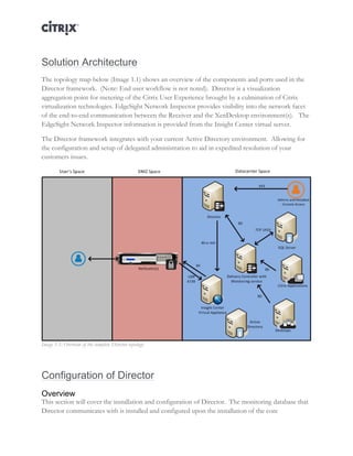 Director and EdgeSight Reference Architecture Page |4
Solution Architecture
The topology map below (Image 1.1) shows an overview of the components and ports used in the
Director framework. (Note: End user workflow is not noted). Director is a visualization
aggregation point for metering of the Citrix User Experience brought by a culmination of Citrix
virtualization technologies. EdgeSight Network Inspector provides visibility into the network facet
of the end-to-end communication between the Receiver and the XenDesktop environment(s). The
EdgeSight Network Inspector information is provided from the Insight Center virtual server.
The Director framework integrates with your current Active Directory environment. Allowing for
the configuration and setup of delegated administration to aid in expedited resolution of your
customers issues.
Image 1.1: Overview of the complete Director topology.
Configuration of Director
Overview
This section will cover the installation and configuration of Director. The monitoring database that
Director communicates with is installed and configured upon the installation of the core
 