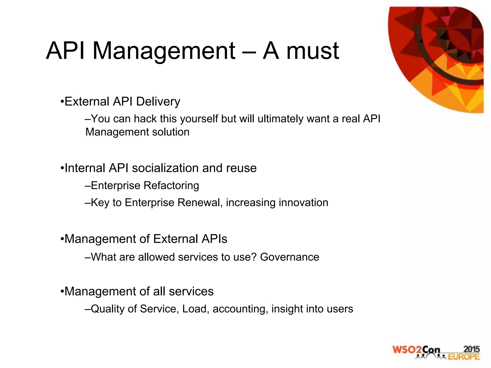 API Management – A must
• External API Delivery
– You can hack this yourself but will ultimately want a real API
Management solution
• Internal API socialization and reuse
– Enterprise Refactoring
– Key to Enterprise Renewal, increasing innovation
• Management of External APIs
– What are allowed services to use? Governance
• Management of all services
– Quality of Service, Load, accounting, insight into users
 