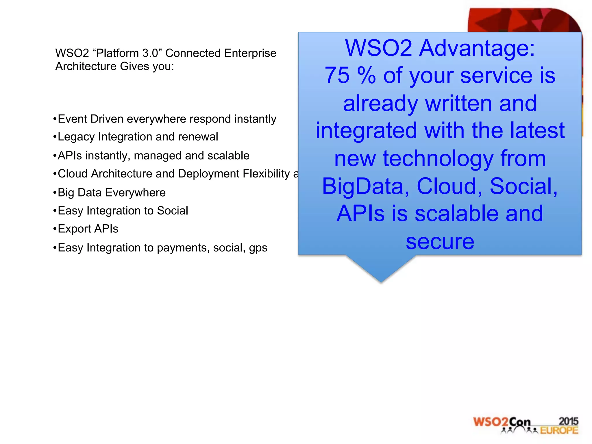 WSO2 “Platform 3.0” Connected Enterprise
Architecture Gives you:
• Event Driven everywhere respond instantly
• Legacy Integration and renewal
• APIs instantly, managed and scalable
• Cloud Architecture and Deployment Flexibility and Speed
• Big Data Everywhere
• Easy Integration to Social
• Export APIs
• Easy Integration to payments, social, gps
WSO2 Advantage:
75 % of your service is
already written and
integrated with the latest
new technology from
BigData, Cloud, Social,
APIs is scalable and
secure
 