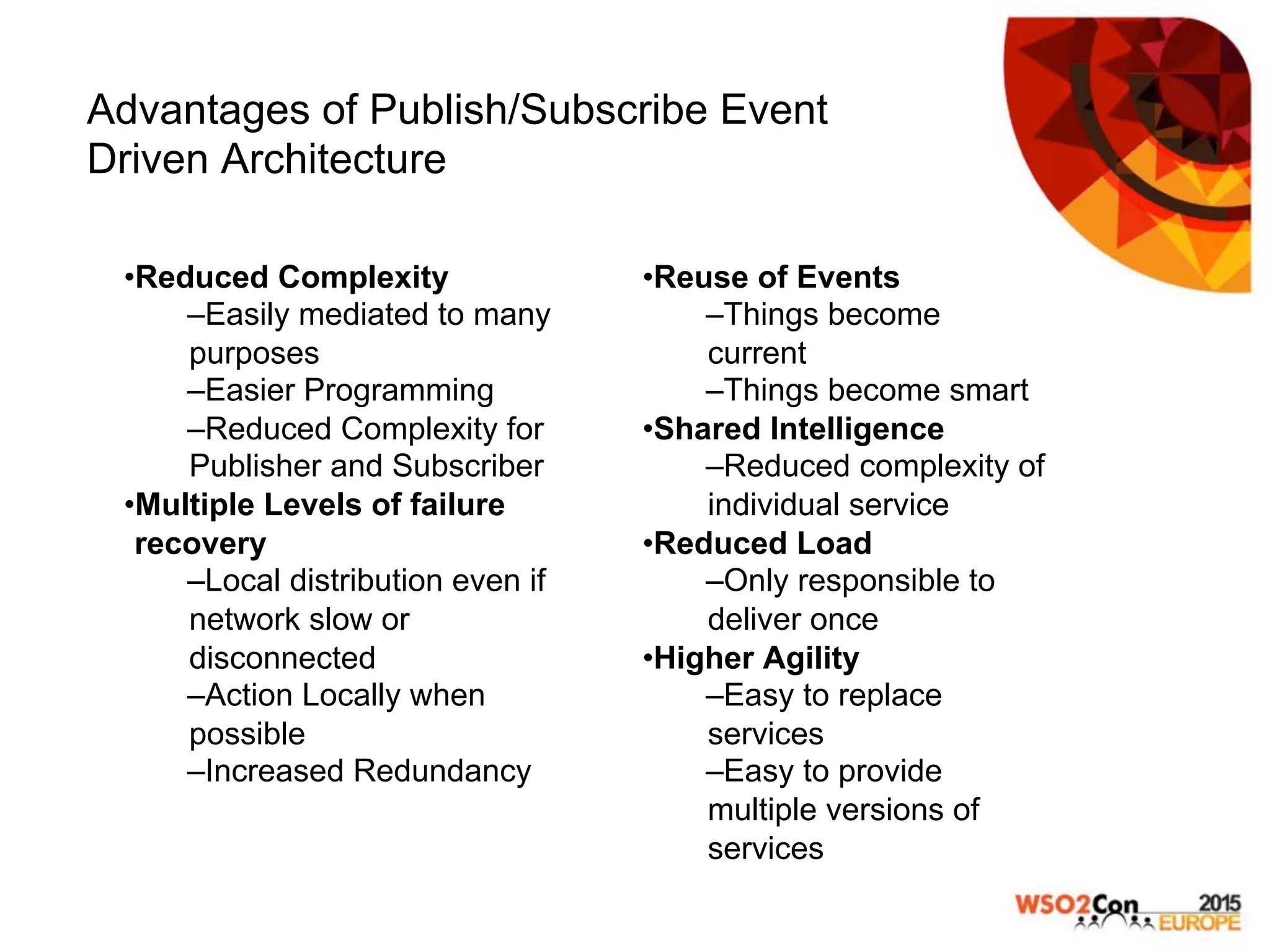 Advantages of Publish/Subscribe Event
Driven Architecture
• Reduced Complexity
– Easily mediated to many
purposes
– Easier Programming
– Reduced Complexity for
Publisher and Subscriber
• Multiple Levels of failure
recovery
– Local distribution even if
network slow or
disconnected
– Action Locally when
possible
– Increased Redundancy
• Reuse of Events
– Things become
current
– Things become smart
• Shared Intelligence
– Reduced complexity of
individual service
• Reduced Load
– Only responsible to
deliver once
• Higher Agility
– Easy to replace
services
– Easy to provide
multiple versions of
services
 