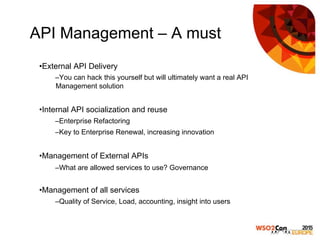 API Management – A must
• External API Delivery
– You can hack this yourself but will ultimately want a real API
Management solution
• Internal API socialization and reuse
– Enterprise Refactoring
– Key to Enterprise Renewal, increasing innovation
• Management of External APIs
– What are allowed services to use? Governance
• Management of all services
– Quality of Service, Load, accounting, insight into users
 