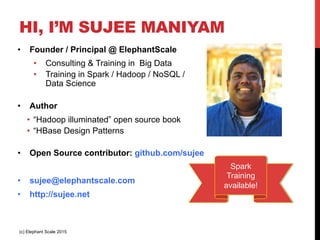 HI, I’M SUJEE MANIYAM
•  Founder / Principal @ ElephantScale
•  Consulting & Training in Big Data
•  Training in Spark / Hadoop / NoSQL /
Data Science
•  Author
•  “Hadoop illuminated” open source book
•  “HBase Design Patterns
•  Open Source contributor: github.com/sujee
•  sujee@elephantscale.com
•  http://sujee.net
(c) Elephant Scale 2015
Spark
Training
available!
 