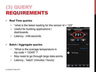 (3) QUERY
REQUIREMENTS
•  Real Time queries
•  “what is the latest reading for the sensor id = 123”
•  Useful for building applications /
dashboards
•  Latency : milli-seconds
•  Batch / Aggregate queries
•  “What is the average temperature in
zip code = 12345” ?
•  May need to go through large data points
•  Latency : ‘batch’ (minutes / hours)
(c) Elephant Scale 2015
 