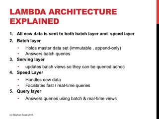 LAMBDA ARCHITECTURE
EXPLAINED
1.  All new data is sent to both batch layer and speed layer
2.  Batch layer
•  Holds master data set (immutable , append-only)
•  Answers batch queries
3.  Serving layer
•  updates batch views so they can be queried adhoc
4.  Speed Layer
•  Handles new data
•  Facilitates fast / real-time queries
5.  Query layer
•  Answers queries using batch & real-time views
(c) Elephant Scale 2015
 