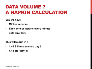 DATA VOLUME ?
A NAPKIN CALCULATION
Say we have
•  Million sensors
•  Each sensor reports every minute
•  data size 1KB
This will result in :
•  1.44 Billions events / day !
•  1.44 TB / day !!
(c) Elephant Scale 2015
 