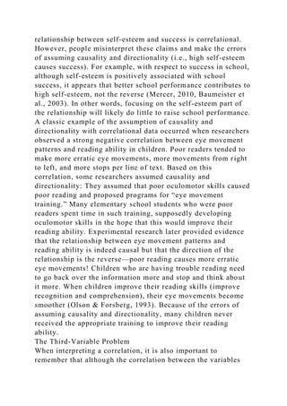 relationship between self-esteem and success is correlational.
However, people misinterpret these claims and make the errors
of assuming causality and directionality (i.e., high self-esteem
causes success). For example, with respect to success in school,
although self-esteem is positively associated with school
success, it appears that better school performance contributes to
high self-esteem, not the reverse (Mercer, 2010, Baumeister et
al., 2003). In other words, focusing on the self-esteem part of
the relationship will likely do little to raise school performance.
A classic example of the assumption of causality and
directionality with correlational data occurred when researchers
observed a strong negative correlation between eye movement
patterns and reading ability in children. Poor readers tended to
make more erratic eye movements, more movements from right
to left, and more stops per line of text. Based on this
correlation, some researchers assumed causality and
directionality: They assumed that poor oculomotor skills caused
poor reading and proposed programs for “eye movement
training.” Many elementary school students who were poor
readers spent time in such training, supposedly developing
oculomotor skills in the hope that this would improve their
reading ability. Experimental research later provided evidence
that the relationship between eye movement patterns and
reading ability is indeed causal but that the direction of the
relationship is the reverse—poor reading causes more erratic
eye movements! Children who are having trouble reading need
to go back over the information more and stop and think about
it more. When children improve their reading skills (improve
recognition and comprehension), their eye movements become
smoother (Olson & Forsberg, 1993). Because of the errors of
assuming causality and directionality, many children never
received the appropriate training to improve their reading
ability.
The Third-Variable Problem
When interpreting a correlation, it is also important to
remember that although the correlation between the variables
 