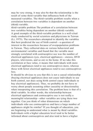 may be very strong, it may also be that the relationship is the
result of some third variable that influences both of the
measured variables. The third-variable problem results when a
correlation between two variables is dependent on another
(third) variable.
third-variable problem The problem of a correlation between
two variables being dependent on another (third) variable.
A good example of the third-variable problem is a well-cited
study conducted by social scientists and physicians in Taiwan
(Li, 1975). The researchers attempted to identify the variables
that best predicted the use of birth control—a question of
interest to the researchers because of overpopulation problems
in Taiwan. They collected data on various behavioral and
environmental variables and found that the variable most
strongly correlated with contraceptive use was the number of
electrical appliances (yes, electrical appliances—stereos, DVD
players, televisions, and so on) in the home. If we take this
correlation at face value, it means that individuals with more
electrical appliances tend to use contraceptives more, whereas
those with fewer electrical appliances tend to use contraceptives
less.
It should be obvious to you that this is not a causal relationship
(buying electrical appliances does not cause individuals to use
birth control, nor does using birth control cause individuals to
buy electrical appliances). Thus, we probably do not have to
worry about people assuming either causality or directionality
when interpreting this correlation. The problem here is that of a
third variable. In other words, the relationship between
electrical appliances and contraceptive use is not really a
meaningful relationship—other variables are tying these two
together. Can you think of other dimensions on which
individuals who use contraceptives and have a large number of
appliances might be similar? If you thought of education, you
are beginning to understand what is meant by third variables.
Individuals with a higher education level tend to be better
informed about contraceptives and also tend to have a higher
 
