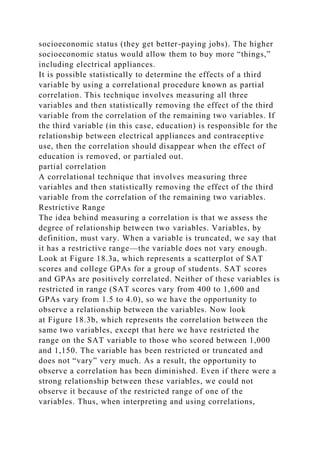 socioeconomic status (they get better-paying jobs). The higher
socioeconomic status would allow them to buy more “things,”
including electrical appliances.
It is possible statistically to determine the effects of a third
variable by using a correlational procedure known as partial
correlation. This technique involves measuring all three
variables and then statistically removing the effect of the third
variable from the correlation of the remaining two variables. If
the third variable (in this case, education) is responsible for the
relationship between electrical appliances and contraceptive
use, then the correlation should disappear when the effect of
education is removed, or partialed out.
partial correlation
A correlational technique that involves measuring three
variables and then statistically removing the effect of the third
variable from the correlation of the remaining two variables.
Restrictive Range
The idea behind measuring a correlation is that we assess the
degree of relationship between two variables. Variables, by
definition, must vary. When a variable is truncated, we say that
it has a restrictive range—the variable does not vary enough.
Look at Figure 18.3a, which represents a scatterplot of SAT
scores and college GPAs for a group of students. SAT scores
and GPAs are positively correlated. Neither of these variables is
restricted in range (SAT scores vary from 400 to 1,600 and
GPAs vary from 1.5 to 4.0), so we have the opportunity to
observe a relationship between the variables. Now look
at Figure 18.3b, which represents the correlation between the
same two variables, except that here we have restricted the
range on the SAT variable to those who scored between 1,000
and 1,150. The variable has been restricted or truncated and
does not “vary” very much. As a result, the opportunity to
observe a correlation has been diminished. Even if there were a
strong relationship between these variables, we could not
observe it because of the restricted range of one of the
variables. Thus, when interpreting and using correlations,
 
