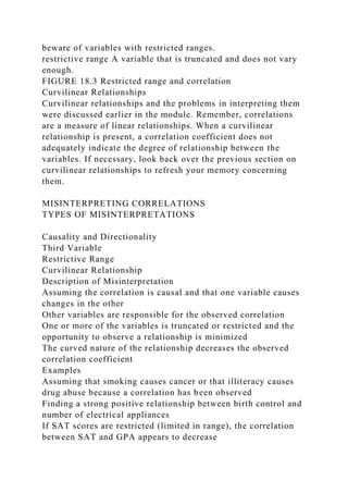 beware of variables with restricted ranges.
restrictive range A variable that is truncated and does not vary
enough.
FIGURE 18.3 Restricted range and correlation
Curvilinear Relationships
Curvilinear relationships and the problems in interpreting them
were discussed earlier in the module. Remember, correlations
are a measure of linear relationships. When a curvilinear
relationship is present, a correlation coefficient does not
adequately indicate the degree of relationship between the
variables. If necessary, look back over the previous section on
curvilinear relationships to refresh your memory concerning
them.
MISINTERPRETING CORRELATIONS
TYPES OF MISINTERPRETATIONS
Causality and Directionality
Third Variable
Restrictive Range
Curvilinear Relationship
Description of Misinterpretation
Assuming the correlation is causal and that one variable causes
changes in the other
Other variables are responsible for the observed correlation
One or more of the variables is truncated or restricted and the
opportunity to observe a relationship is minimized
The curved nature of the relationship decreases the observed
correlation coefficient
Examples
Assuming that smoking causes cancer or that illiteracy causes
drug abuse because a correlation has been observed
Finding a strong positive relationship between birth control and
number of electrical appliances
If SAT scores are restricted (limited in range), the correlation
between SAT and GPA appears to decrease
 