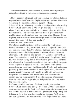 As arousal increases, performance increases up to a point; as
arousal continues to increase, performance decreases
1.I have recently observed a strong negative correlation between
depression and self-esteem. Explain what this means. Make sure
you avoid the misinterpretations described here.
2.General State University recently investigated the relationship
between SAT scores and GPAs (at graduation) for its senior
class. It was surprised to find a weak correlation between these
two variables. The university knows it has a grade inflation
problem (the whole senior class graduated with GPAs of 3.0 or
higher), but it is unsure how this might help account for the low
correlation observed. Can you explain?
Prediction and Correlation
Correlation coefficients not only describe the relationship
between variables; they also allow us to make predictions from
one variable to another. Correlations between variables indicate
that when one variable is present at a certain level, the other
also tends to be present at a certain level. Notice the wording
used. The statement is qualified by the use of the phrase “tends
to.” We are not saying that a prediction is guaranteed, nor that
the relationship is causal—but simply that the variables seem to
occur together at specific levels. Think about some of the
examples used previously in this module. Height and weight are
positively correlated. One is not causing the other, nor can we
predict exactly what an individual's weight will be based on
height (or vice versa). But because the two variables are
correlated, we can predict with a certain degree of accuracy
what an individual's approximate weight might be if we know
the person's height.
Let's take another example. We have noted a correlation
between SAT scores and college freshman GPAs. Think about
what the purpose of the SAT is. College admissions committees
use the test as part of the admissions procedure. Why? They use
it because there is a positive correlation between SAT scores
and college GPAs. Individuals who score high on the SAT tend
 